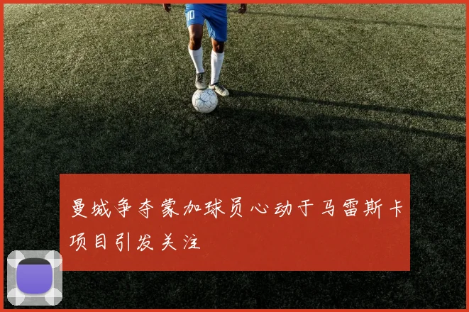 曼城争夺蒙加球员心动于马雷斯卡项目引发关注